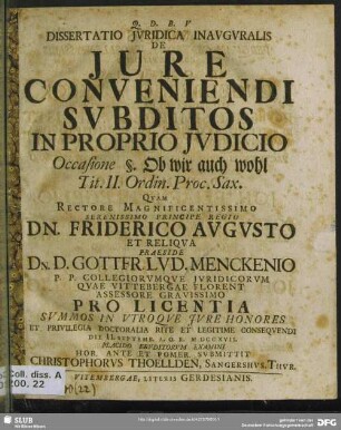 Dissertatio Iuridica Inauguralis De Iure Conveniendi Subditos In Proprio Iudicio : Quam ... Praeside Dn. D. Gottfr. Lud. Menckenio P. P. Collegiorumque Iuridicorum Quae Vittebergae Florent Assessore Gravissimo Pro Licentia ... Rite Et Legitime Consequendi Die II. Septemb. A. O. R. M DCC XVII. Placido Eruditorum Examini ... Submittit Christophorus Thoellden, Sangerhus. Thur. Occasione §. Ob wir auch wohl Tit. II. Ordin. Proc. Sax. ; Quam ... Praeside Dn. D. Gottfr. Lud. Menckenio P. P. Collegiorumque Iuridicorum Quae Vittebergae Florent Assessore Gravissimo Pro Licentia ... Rite Et Legitime Consequendi Die II. Septemb. A. O. R. M DCC XVII. Placido Eruditorum Examini ... Submittit Christophorus Thoellden, Sangerhus. Thur. Occasione §. Ob wir auch wohl Tit. II. Ordin. Proc. Sax.