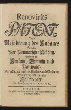 Renovirtes Patent, Wegen Befoderung [!] des Anbaues Der in den Vor-Pommerschen Städten, Sonderlich zu Anclam, Demmin und Pasewalck, Befindlichen wüsten-Stellen, auch Ansetzung der in jeder Stadt fehlenden Handwercker : Sub dato Berlin, den 25. Octobr. 1724.