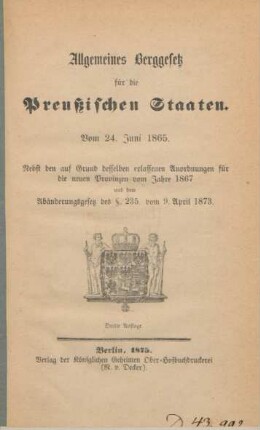 Allgemeines Berggesetz für die Preußischen Staaten. Vom 24. Juni 1865. : vom 24. Juni 1865 ; nebst den auf Grund desselben erlassenen Anordnungen für die neuen Provinzen vom Jahr 1867 und dem Abänderungsgesetz der § 235. vom 9. April 1873