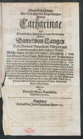 EhrenGedächtnüs Der Viel Ehr- und Tugendreichen Frauen Catharinae deß ... Herrn Daniel von Langen Sehl. Weyland Vornehmen Bürgers und Handelsman alhier hinterlassenen Wittib : Welche Anno Christi 1573. den 17. Decembris/ von dem ... Herrn Ulrich Winckel/ und der ... Frawen Anna Lüchtemachers in diese Welt gebohren; ... am 4. Februarij [1651] ... aus dieser Mühseeligen Welt sanfft und Seelig abgefordert/ im 78. Jahr ihres Alters. Und ... in S. Petri Kirchen in ihr Grab versetzet worden