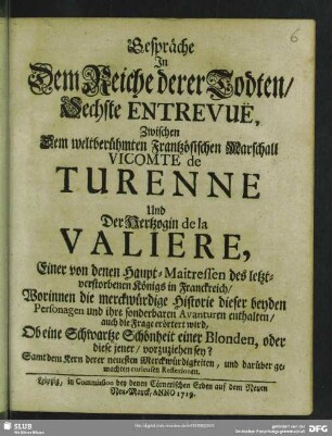 Gespräche In Dem Reiche derer Todten, Sechste Entrevuë, Zwischen Dem weltberühmten Frantzösischen Marschall Vicomte de Turenne Und Der Hertzogin de la Valiere, Einer von denen Haupt-Maitressen des letzverstorbenen Königs in Franckreich, : Worinnen die merckwürdige Historie dieser beyden Personagen und ihre sonderbaren Avanturen enthalten, auch die Frage erörtert wird, Ob eine Schwartze Schönheit einer Blonden, oder diese jener, vorzuziehen sey?; Samt dem Kern derer neuesten Merckwürdigkeiten, und darüber gemachten curieusen Reflexionen