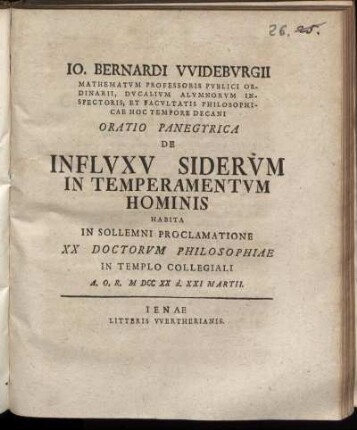 Io. Bernardi VVidebvrgii Mathematvm Professoris Pvblici Ordinarii, Dvcalivm Alvmnorvm Inspectoris, Et Facvltatis Philosophicae Hoc Tempore Decani Oratio Panegyrica De Inflvxv Sidervm In Temperamentvm Hominis : Habita In Sollemni Proclamatione XX Doctorvm Philosophiae In Templo Collegiali A.O.R. M DCC XX d. XXI Martii