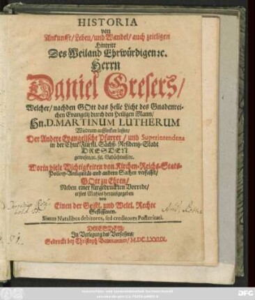 Historia von Ankunfft/ Leben/ und Wandel/ auch zeitligen Hintritt Des Weiland Ehrwürdigen [et]c. Herrn Daniel Gresers : Welcher/ nachden Gott das helle Licht des Gnadenreichen Evangelii durch ... Hn. D. Martinum Lutherum Wiedrum aufstecken lassen/ Der Andere Evangelische Pfarrer/ und Superintendens in ... Dresden gewesen ...