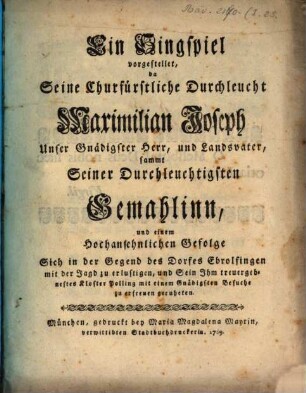 Ein Singspiel vorgestellet, da Seine Churfürstliche Durchleucht Maximilian Joseph Unser Gnädigster Herr, und Landsvater, sammt Seiner Durchleuchtigsten Gemahlinn, und einem Hochansehnlichen Gefolge Sich in der Gegend des Dorfes Ebrolfingen mit der Jagd zu erlustigen, und Sein Ihm treuergebnestes Kloster Polling mit einem Gnädigsten Besuche zu erfreuen geruheten