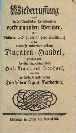 Wiederruffung einiger in der Türckischen Correspondenz vorkommenden Berichte, oder Nähere und zuverläßigere Einleitung in den nunmehr entlarvten leichten Ducaten-Handel, zwischen dem Constantinopolitanischen Hof-Banquier Raphael, und dem in Holland residirenden Türckischen Agent Barbarinie