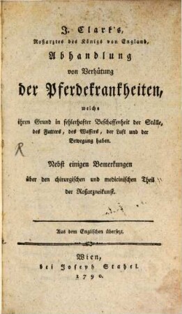 J. Clark's, Roßarztes des Königs von England, Abhandlung von Verhütung der Pferdekrankheiten, welche ihren Grund in fehlerhafter Beschaffenheit der Ställe, des Futters, des Wassers, der Luft und der Bewegung haben : Nebst einigen Bemerkungen über den chirurgischen und medicinischen Theil der Roßarzneikunst. Aus dem Englischen übersetzt