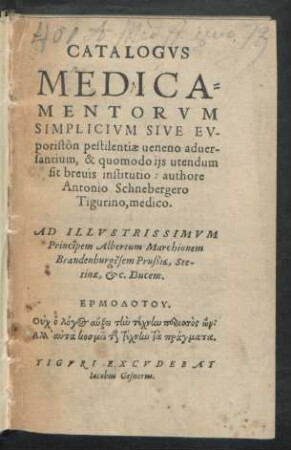 CATALOGVS || MEDICA=||MENTORVM || SIMPLICIVM SIVE EV-||poristôn pestilentiae ueneno aduer-||santium, & quomodo ijs utendum || sit breuis institutio: authore || Antonio Schnebergero || Tigurino, medico.|| AD ILLVSTRISSIMVM || Principem Albertum Marchionem || Brandenburgẽsem Prußiae, Ste-||tinae, etc. Ducem.|| ... ||
