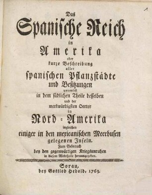 Das Spanische Reich in Amerika : oder kurze Beschreibung aller spanischen Pflanzstädte und Besitzungen vornemlich in dem südlichen Theile desselben und der merkwürdigsten Oerter in Nord-Amerika ingleichen einiger in den mexicanischen Meerbusen gelegenen Inseln ; zum Gebrauch bey den gegenwärtigen Kriegsunruhen in diesem Welttheile herausgegeben