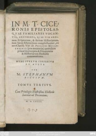 IN M.T.CICE=||RONIS EPISTOLAS,|| QVAE FAMILIARES VOCAN-||TVR, ARGVMENTA, QVAE TVM ORDI-||nem scriptorum, & seriem Historiarum,|| tum locos Rhetoricos complectuntur, ex || ore ... D.PHILIPPI MELAN-||THONIS  quondam || priuatim excepta, & Eloquentiae || & Historiarum studiosis || communicata.|| NVNC ITERVM CORRECTA || ET AVCTA || PER || M. STEPHANVM || RICCIVM.|| TOMVS TERTIVS.||