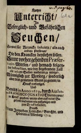 Kurtzer Unterricht, In Besorglich- und Gefährlichen Seuchen, So wol für Krancke Inficirte, als auch andere Personen, Die den Krancken beystehen sollen : Samt vorhergehenden Præservativ-Mittlen, und hernach folgender Instruction, wie bey begebendem Fall alle inficirte Sachen wiederum zu reinigen ; Männiglich zur Vorsorg, sonderlich aber dem gemeinen Mann zu gutem, in Druck verfertiget Und Bereits in Anno 1679. durch Authore Francisco Ignatio Thiermayer, in Druck gegeben