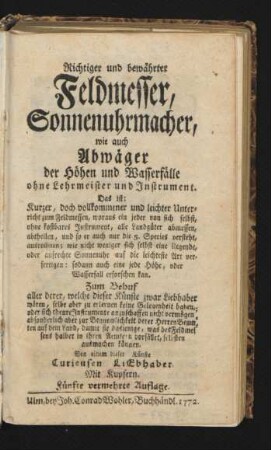 Richtiger und bewährter Feldmesser, Sonnenuhrmacher, wie auch Abwäger der Höhen und Wasserfälle ohne Lehrmeister und Instrument : Das ist: Kurzer, doch vollkommener und leichter Unterricht zum Feldmessen, woraus ein jeder von sich selbst, ohne kostbares Instrument, alle Landgüter abmessen, abtheilen ... ausrechnen; wie nicht weniger sich selbst eine liegende, oder aufrechte Sonnenuhr auf die leichteste Art verfertigen ... kan. Zum Behuf aller derer, welche dieser Künste zwar Liebhaber wären, selbe aber zu erlernen keine Gelegenheit haben, oder sich theure Instrumente anzuschaffen nicht vermögen ... ; Von einem dieser Künste Curieusen Liebhaber ; Mit Kupfern