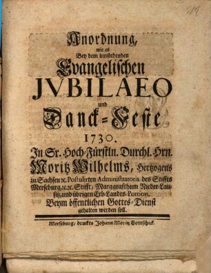 Anordnung, Wie es Bey dem innstehenden Evangelischen Jubilaeo und Danck-Feste 1730. In Sr. Hoch-Fürstln. Durchl. Hrn. Moritz Wilhelms, Hertzogens zu Sachsen [et]c. Postulirten Administratoris des Stiffts Merseburg ... Stifft ... Beym öffentlichen Gottes-Dienst gehalten werden soll