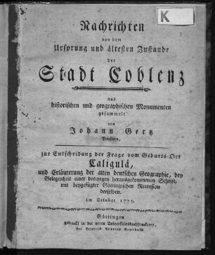 Nachrichten von dem Ursprung und ältesten Zustande der Stadt Coblenz : aus historischen und geographischen Monumenten gesammelt von Johann Gertz zur Entscheidung der Frage vom Geburts-Ort Caligulae, und Erläuterung der alten deutschen Geographie, bey Gelegenheit einer deswegen herausgekommenen Schrift ; mit beygefügter Göttingischen Recension derselben