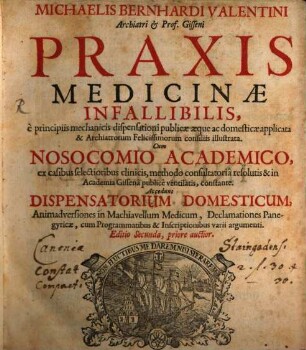 Michaelis Bernhardi Valentini Archiatri & Prof. Gisseni Praxis Medicinæ Infallibilis : è principiis mechanicis dispensationi publicæ æque ac domesticæ applicata & Archiatrorum Felicissimorum consiliis illustrata. ... Accedunt Dispensatorium Domesticum, Animadversiones in Machiavellum Medicum, ...