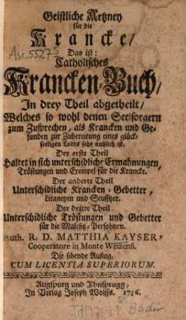 Geistliche Artzney für die Krancke, Das ist: Catholisches Krancken-Buch : In drey Theil abgetheilt, Welches so wohl denen Seelsorgern zum Zusprechen, als Krancken und Gesunden zur Zubereitung eines glückseeligen Todts sehr nutzlich ist. Der erste Theil Haltet in sich unterschidliche Ermahnungen, Tröstungen und Exempel für die Krancke. Der anderte Theil Unterschidliche Krancken-Gebetter, Litaneyen und Seufftzer. Der dritte Theil Unterschiedliche Tröstungen und Gebetter, für die Malefitz-Persohnen