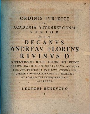 Ordinis Ivridici In Academia Vitembergensi Senior Et H. T Decanvs Andreas Florens Rivinvs D Potentissimi Regis Pon. Et Princ. Elect. Saxon. Consiliarivs Avlicvs Dig. Vet. Professor Pvblicvs Ordinarivs Cvriae Provincialis Consist. Ecclesiast Et Scabinatvs Vitembergensis Assessor Lectori Benevolo S : [Dabam Vitembergae Dom. XXV. Post Trinitat. A. O. R. MDCCLVIII.]