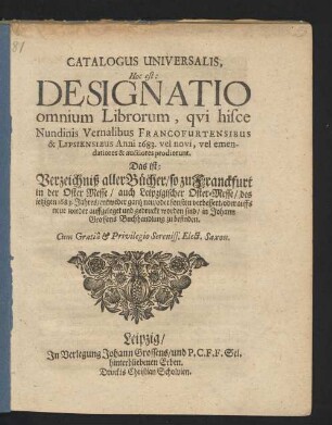 Catalogus Universalis, Hoc est: Designatio omnium Librorum, qui hisce Nundinis Vernalibus Francofurtensibus & Lipsiensibus Anni 1683. vel novi, vel emendatiores & auctiores prodierunt. Das ist: Verzeichniß aller Bücher/ so zu Franckfurt in der Oster-Messe/ auch Leipzigischer Oster-Messe/ des jetzigen 1683. Jahres/ entweder gantz neu/ oder sonsten verbessert/ oder auffs neue wieder auffgeleget und gedruckt worden sind/ in Johann Grossens Buchhandlung zu befinden