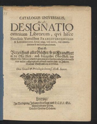 Catalogus Universalis, Hoc est: Designatio omnium Librorum, qui hisce Nundinis Vernalibus Francofurtensibus & Lipsiensibus Anni 1683. vel novi, vel emendatiores & auctiores prodierunt. Das ist: Verzeichniß aller Bücher/ so zu Franckfurt in der Oster-Messe/ auch Leipzigischer Oster-Messe/ des jetzigen 1683. Jahres/ entweder gantz neu/ oder sonsten verbessert/ oder auffs neue wieder auffgeleget und gedruckt worden sind/ in Johann Grossens Buchhandlung zu befinden