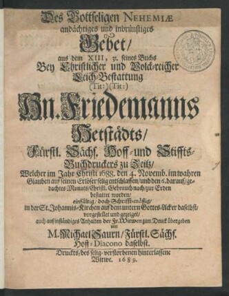 Des Gottseligen Nehemiae andächtiges und inbrünstiges Gebet/ aus dem XIII, 31. seines Buchs : Bey ... Leich-Bestattung (Tit:) (Tit:) Hn. Friedemanns Hetstädts/ Fürstl. Sächs. Hoff- und Stiffts-Buchdruckers zu Zeitz/ Welcher ... 1688. den 4. Novemb. ... entschlaffen/ und den 6. darauf/ gedachtes Monats ... zur Erden bestattet worden/ einfältig/ doch Schrifft-mäßig/ in der St. Johannis-Kirchen ... vorgestellet und ... zum Druck übergeben