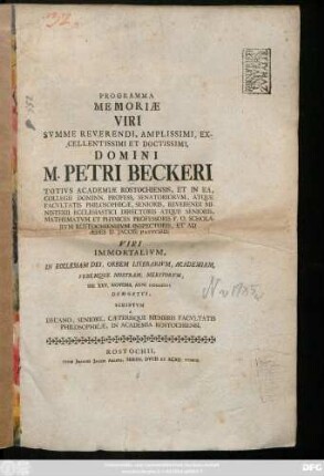 Programma Memoriae Viri Svmme Reverendi, Amplissimi, Excellentissimi Et Doctissimi, Domini M. Petri Beckeri Totivs Academiæ Rostochiensis, Et In Ea, Collegii Dominn. Profess. Senatoriorvm, Atque Facvltatis Philosophicæ, Senioris, Reverendi Ministerii Ecclesiastici Directoris Atque Senioris, Mathematvm Et Physices Professoris P. O. Scholarvm Rostochiensivm Inspectoris, Et Ad Ædes D. Iacobi Pastoris, Viri Immortalivm, In Ecclesiam Dei, Orbem Literarivm, Academiam, Vrbemque Nostram, Meritorvm, Die XXV. Novemb. Anni MDCCLIII. Demortvi, Scriptvm A Decano, Seniore, Cæterisque Membris Facvltatis Philosophicæ In Academia Rostochiensi