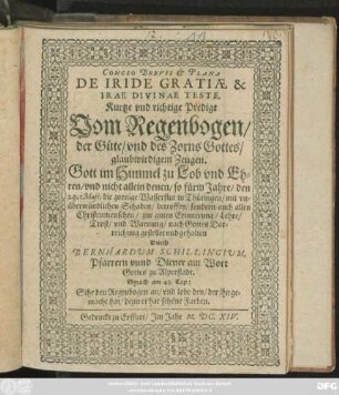 Concio Brevis & Plana De Iride Gratiae & Irae Divinae Teste. Kurtze und richtige Predigt Vom Regenbogen/ der Güte/ und des Zorns Gottes/ glaubwirdigem Zeugen : Gott ... zu Lob ... und nicht allein denen/ so fürm Jahre/ den 29. Maji, die zornige Wasserflut in Thüringen/ mit unüberwündlichen Schaden/ betroffen/ sondern auch allen Christenmenschen/ zur guten Erinnerung/ ... gehalten