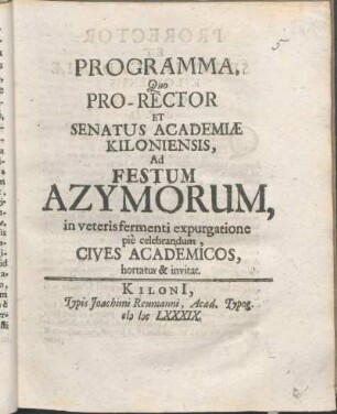 Programma, Quo Pro-Rector Et Senatus Academiæ Kiloniensis, Ad Festum Azymorum, in veteris fermenti expurgatione piè celebrandum, Cives Academicos, hortatur & invitat : [P.P. Kiloni[i] in Ipso Paschatis festo. Anno MDCLXXXIX.]