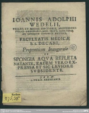 Joannis Adolphi Wedelii, Philos. Et Medic. Doctoris, Professoris Publici Ordinarii, Med. Prov. Saxo-Var. Ac Civitatis Ienensis Physici Facultatis Medicae h. t. Decani, Propemticon Inaugurale De Spongia Aqua Repleta Natante, Eadem Vero Expressa Et Sic Leviore Subsidente : [P. P. sub sigillo Facultatis MDCCXV. a. d. Sept.]
