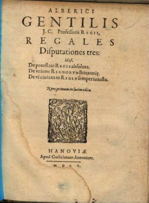 Alberici Gentilis J.C. Professoris Regii, Regales Disputationes tres: id est, De potestate Regis absoluta. De vnione Regnorvm Britanni[a]e. De vi ciuium in Regem semper iniusta