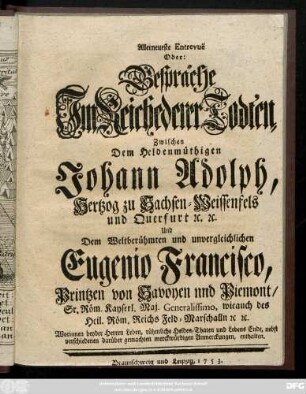 Allerneueste Entrevue Oder: Gespräche Jm Reiche derer Todten, Zwischen Dem Heldenmüthigen Johann Adolph, Hertzog zu Sachsen-Weissenfels und Querfurt [et]c. [et]c. Und Dem Weltberühmten und unvergleichlichen Eugenio Francisco, Printzen von Savoyen und Piemont, ... Worinnen beyder Herren Leben, rühmliche Helden, Thaten und Lebens Ende, nebst verschiedenen darüber gemachten merckwürdigen Anmerckungen, enthalten