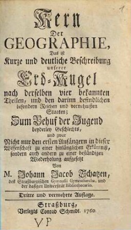 Kern der Geographie : Das ist kurze und deutliche Beschreibung unserer Erd-Kugel nach derselben vier bekannten Theilen, und den darinn befindlichen besonderen Reichen und vornehmsten Staaten; Zum Behuf der Jugend beyderley Geschlechts, und zwar nicht nur den ersten Anfängern in dieser Wissenschaft zu einer hinlänglichen Erkäntniß, sondern auch andern zu einer beständigen Wiederholung aufgesetzt