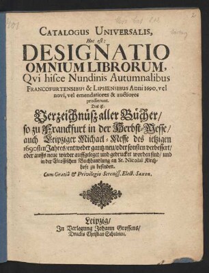 Catalogus Universalis, Hoc est: Designatio Omnium Librorum, Qui hisce Nundinis Autumnalibus Francofurtensibus & Lipsiensibus Anni 1690. vel novi, vel emendatiores & auctiores prodierunt. Das ist: Verzeichnüß aller Bücher/ so zu Franckfurt in der Herbst-Messe/ auch Leipziger Michael-Messe/ des jetzigen 1690sten Jahres/ entweder gantz neu/ oder sonsten verbessert/ oder auffs neue wieder auffgeleget und gedrucket worden sind/ und in der Grossischen Buchhandlung an St. Nicolai Kirchhofe zu befinden