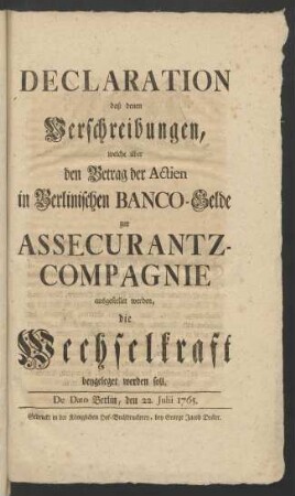 Declaration daß denen Verschreibungen, welche über den Betrag der Actien in Berlinischen Banco-Gelde zur Assecurantz-Compagnie ausgestellet werden, die Wechselkraft beygeleget werden soll : De Dato Berlin, den 22. Julii 1765
