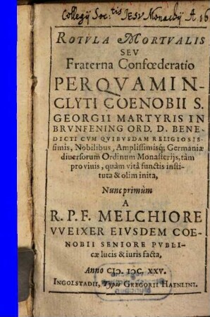 Rotvla Mortvalis Sev Fraterna Confœderatio : Per Qvam Inclyti Coenobii S. Georgii Martyris In Brvnfening Ord. D. Benedicti cvm Qvibvsdam Religiosissimis, Nobilibus, Amplissimisq[ue]; Germaniæ diuersorum Ordinum Monasterijs, tàm pro viuis, quàm vitae functis instituta & olim inita