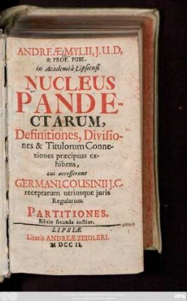 Andreæ Mylii, J. U. D. & Prof. Publ. in Academiâ Lipsiensi Nucleus Pandectarum, Definitiones, Divisiones & Titulorum Connexiones præcipuas exhibens : cui accesserunt Germani Cousinii J. C. receptarum utriusque juris Regualrum Partitiones