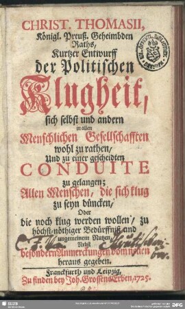 Christ. Thomasii, Königl. Preuß. Geheimbden Raths, Kurtzer Entwurff der Politischen Klugheit, sich selbst und andern in allen Menschlichen Gesellschafften wohl zu rathen, Und zu einer gescheidten Conduite zu gelangen : Allen Menschen, die sich klug zu seyn düncken, Oder die noch klug werden wollen, zu ... ungemeinem Nutzen; Nebst besondern Anmerckungen vom neuen heraus gegeben