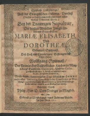 Christliche LeichPredigt/ Auß der Evangelischen Historia/ Von deß Obersten zu Capernaum verstorbenen und aufferweckten Töchterlein. Matth. 9. Bey der Trawrigen Sepultur, Der beyden Adelichen Jungfräwlein und Schwesterlein/ Mariae Elisabeth, Und Dorotheae, Geborner Spitznaß. Deß ... Herrn Wolffgang Spitznaß/ Der Primat ErtzBischofflichen Kirchen zu Magdeburgk Domherrn ... Töchterlein : Welche beyde/ kurtzverrückter Tage/ seliglich im Herrn entschlaffen/ Und den 14. Novembris/ in der DomKirchen zu Magdeburgk ... bestattet/ zu ihrem Ruhebetlin gebracht/ und mit einander in ein Grab gesetzet worden