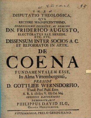 Disputatio Theologica, Qua ... Dissensum Inter Socios A.C. Et Reformatos In Artic. De Coena Fundamentalem Esse, In Alma Vittembergensi, Praeside D. Gottlieb Wernsdorfio ... MDCV. III. Cal. Mai. Idoneis Rationibus Demonstrabit Philippus David Ilg, Oringa Hohenloicus