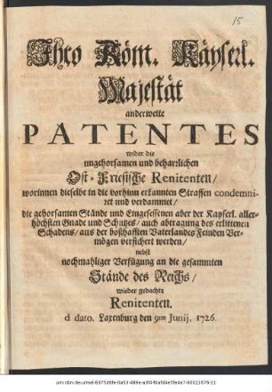 Ihro Röm. Käyserl. Majestät anderweite Patentes wider die ungehorsamen und beharrlichen Ost-Friesische Renitenten, worinnen dieselbe in die vorhinn erkannten Straffen condemniret und verdammet, die gehorsamen Stände und Eingesessenen aber der Kayserl. allerhöchsten Gnade und Schutzes, auch abtragung des erlittenen Schadens, aus der boßhafften Vaterlandes Feinden Vermögen versichert werden : nebst nochmahliger Verfügung an die gesammten Stände des Reichs, wieder gedachte Renitenten ; d. dato Laxenburg den 9ten Junij, 1726