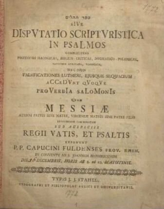 Disputatio scripturistica in psalmos : complectens positiones isagogicas, biblico-criticas, dogmatico-polemicas, vaticinia applicata, vindicata, nec non falsificationes Lutheri ; ejusque sequacium accedunt quoque proverbia Salomonis quam ... exponunt P.P. Capucini Fuldenses prov. rhen. in Conventu ad. S. Joannem Nepomucenum die 16 decembris, horis ab 8. ad 10. matutinis