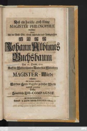 Daß ein Juriste auch könne Magister Philosophiæ werden, Wolte, Als der Wohl-Edle, Groß-Achtbahre und Wohlgelahrte Herr Johann Albinus Buchsbaum Den 17. Octobr. 1718. Auff der Weltberühmten Universität Wittenberg Die Magister-Würde erhielte, Mit wenigen erweisen, Und dem Herrn Magister ... gratuliren Dessen Sämbtliche Tische-Compagnie