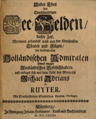 ... Theil Der Durchleuchtigen See-Helden, dieser Zeit, 2. Worinnen gehandelt wird von den fürnehmsten Thaten und Zügen, den berühmtesten Holländischen Admiralen nebenst einziger Ausländischen Befehlchhabern und endiget sich mit dem Todt des Admirals Michael Adrians de Ruyter