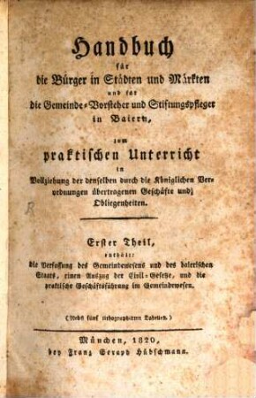 Handbuch für die Bürger in Städten und Märkten für die Gemeinde-Vorsteher und Stiftungspfleger in Baiern : zum praktischen Unterricht in Vollziehung der denselben durch die Königlichen Verordnungen übertragenen Geschäfte und Obliegenheiten, Erster Theil. Enthält: die Verfassung des Gemeindewesens und des baierischen Staats, einen Auszug der Civil-Gesetze, und die praktische Geschäftsführung im Gemeindewesen
