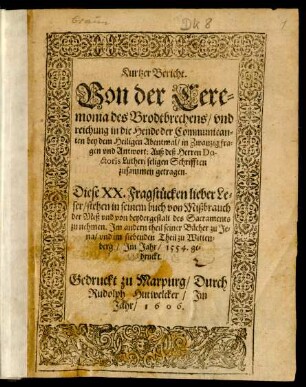 Kurtzer Bericht. Von der Ceremonia des Brodtbrechens/ und reichung in die Hende der Communicanten bey dem Heiligen Abentmal/ in Zwanzig fragen und Antwort: Auß deß Herren Doctoris Lutheri seligen Schrifften zusammen getragen : Diese XX. Fragstücken lieber Leser/ stehen in seinem buch von Mißbrauch der Meß und von beydergestalt des Sacraments zu nehmen. Im andern theil seiner Bücher zu Jena/ und im siebenden Theil zu Wittenberg/ Im Jahr/ 1554. gedruckt