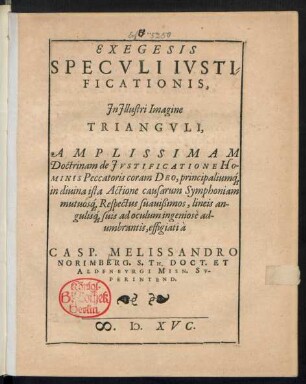 EXEGESIS || SPECVLI IVSTI=||FICATIONIS,|| Jn Jllustri Imagine || TRIANGVLI,|| AMPLISSIMAM || Doctrinam de JVSTIFICATIONE HO-||MINIS Peccatoris coram DEO, principaliuḿ[que] || in diuina ista Actione causarum Symphoniam || mutuoś[que] Respectus suauißimos, lineis an-||guliś[que] suis ad oculum ingeniosè ad-||umbrantis, effigiati à || CASP. MELISSANDRO || NORIMBERG. S. TH. DOCT. ET || ALDENBVRGI MISN. SV-||PERINTEND.||