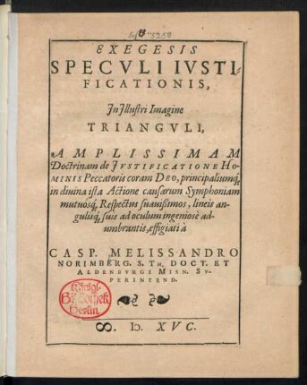 EXEGESIS || SPECVLI IVSTI=||FICATIONIS,|| Jn Jllustri Imagine || TRIANGVLI,|| AMPLISSIMAM || Doctrinam de JVSTIFICATIONE HO-||MINIS Peccatoris coram DEO, principaliuḿ[que] || in diuina ista Actione causarum Symphoniam || mutuoś[que] Respectus suauißimos, lineis an-||guliś[que] suis ad oculum ingeniosè ad-||umbrantis, effigiati à || CASP. MELISSANDRO || NORIMBERG. S. TH. DOCT. ET || ALDENBVRGI MISN. SV-||PERINTEND.||