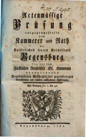 Actenmässige Prüfung entgegengestellt vom Kammerer und Rath der Kaiserlichen freien Reichsstadt Regensburg der, von dem Fürstlichen Reichsstift St. Emmeram verbreiteten Beurkundeten Geschichte der gegenseitigen Gerechtsamen und darüber entstandenen Differenzien : Mit Beilagen Nr. 1 bis 40