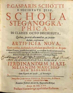P. Gasparis Schotti E Societate Jesu Schola Steganographica : In Classes Octo Distributa, Quibus, praeter alia multa, ac jucundissima, explicantur Artificia Nova, Queis quilibet, scribendo Epistolam qualibet de re, & quocunque idiomate, potest alteri absenti, eorundem Artificiorum conscio, arcanum animi sui conceptum, sine ulla secreti latentis suspicione manifestare ...