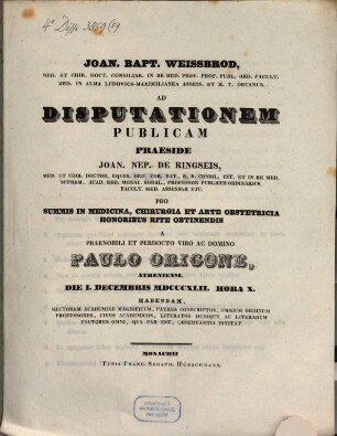 Joan. Bapt. Weissbrod, med. et chir. doct. ... ad disputationem publicam praeside ... Joan. Nep. De Ringseis, med. et chir. doctor. ... pro summis in medicina, chirurgia et arte obstetricia honoribus rite obtinendis a praenobili et perdocto viro ac domino Paulo Origone, Atheniensi. Die I. Decembris MDCCCXLIII. hora X. habendam ... invitat