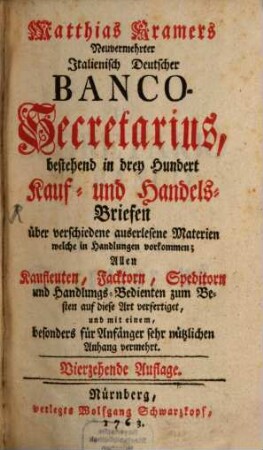 Matthias Kramers Neuvermehrter italienisch-deutscher Banco-Secretarius, bestehend in drey Hundert Kauf- und Handels-Briefen über verschiedene auserlesene Materien welche in Handlungen vorkommen : Allen Kaufleuten, Facktorn, Speditorn und Handlungs-Bedienten zum Besten auf diese Art verfertiget, und mit einem Anhang vermehrt