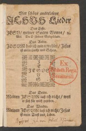 Vier schöne auserlesene Jesus Lieder : Das Erste. Jesu/ meiner Seelen Wonne/ [et]c. Mel. Du O schönes Weltgebäude. Das Ander. Jesum hab ich mir erwehlet/ Jesus ist mein Liecht und Schein. Das Dritte. Meinen Jesum laß ich nicht/ weil er sich für mich gegeben. Das Vierdte. Meinen Jesum laß ich nicht/ Jesus ist mein Trost und Leben